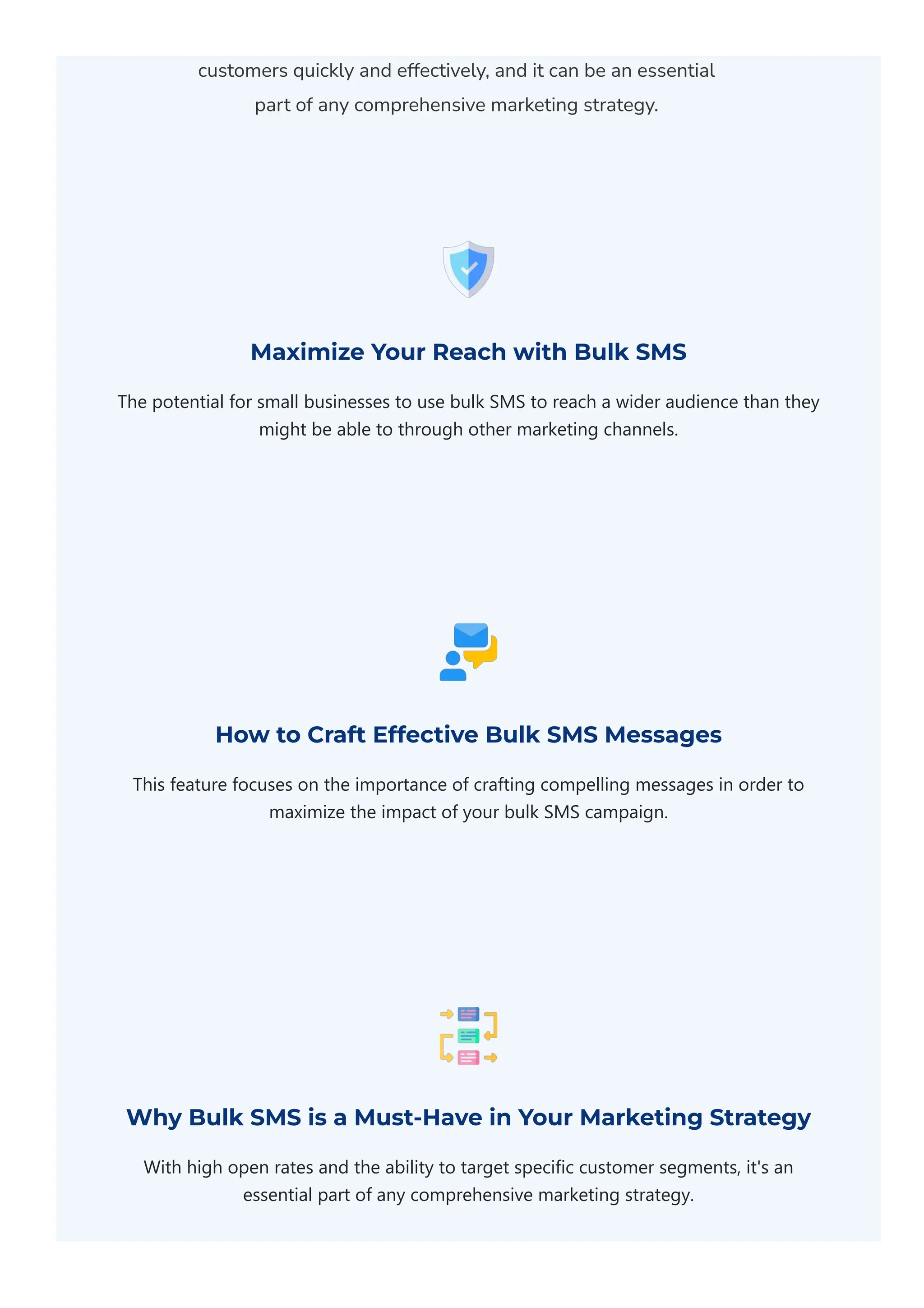 customers quickly and effectively, and it can be an essential
part of any comprehensive marketing strategy.
Maximize Your Reach with Bulk SMS
The potential for small businesses to use bulk SMS to reach a wider audience than they
might be able to through other marketing channels.
How to Craft Effective Bulk SMS Messages
This feature focuses on the importance of crafting compelling messages in order to
maximize the impact of your bulk SMS campaign.
Why Bulk SMS is a Must-Have in Your Marketing Strategy
With high open rates and the ability to target specific customer segments, it's an
essential part of any comprehensive marketing strategy.
 