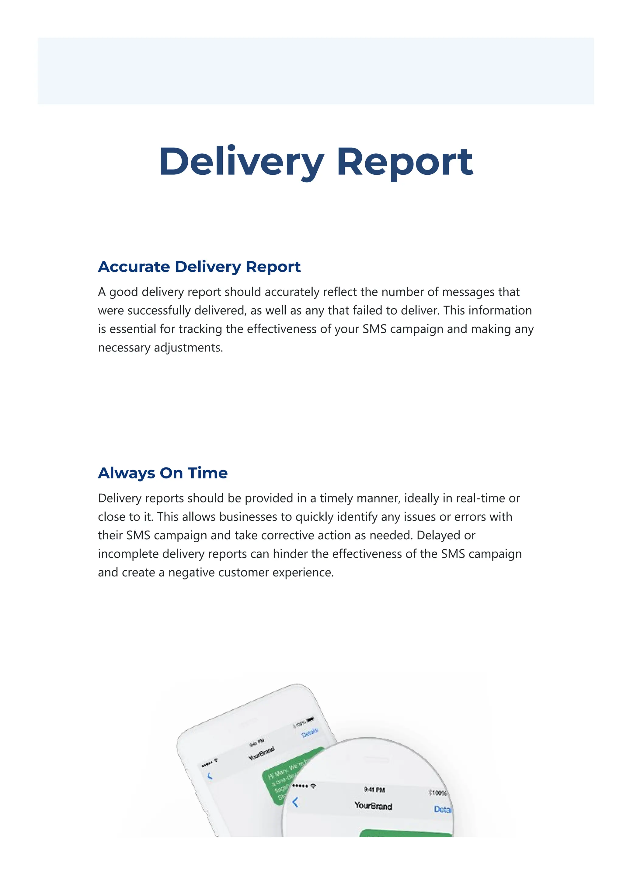 Delivery Report
Accurate Delivery Report
A good delivery report should accurately reflect the number of messages that
were successfully delivered, as well as any that failed to deliver. This information
is essential for tracking the effectiveness of your SMS campaign and making any
necessary adjustments.
Always On Time
Delivery reports should be provided in a timely manner, ideally in real‐time or
close to it. This allows businesses to quickly identify any issues or errors with
their SMS campaign and take corrective action as needed. Delayed or
incomplete delivery reports can hinder the effectiveness of the SMS campaign
and create a negative customer experience.
 