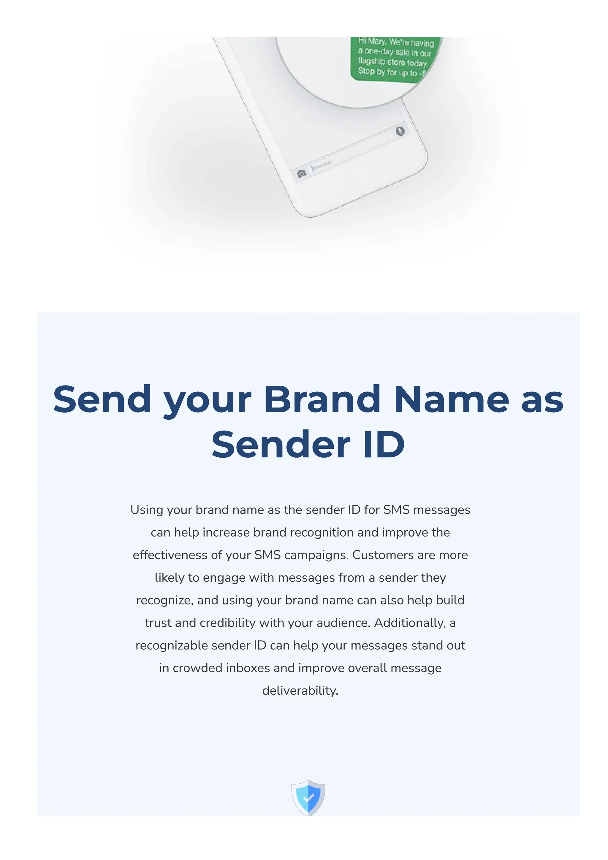 Send your Brand Name as
Sender ID
Using your brand name as the sender ID for SMS messages
can help increase brand recognition and improve the
effectiveness of your SMS campaigns. Customers are more
likely to engage with messages from a sender they
recognize, and using your brand name can also help build
trust and credibility with your audience. Additionally, a
recognizable sender ID can help your messages stand out
in crowded inboxes and improve overall message
deliverability.
 