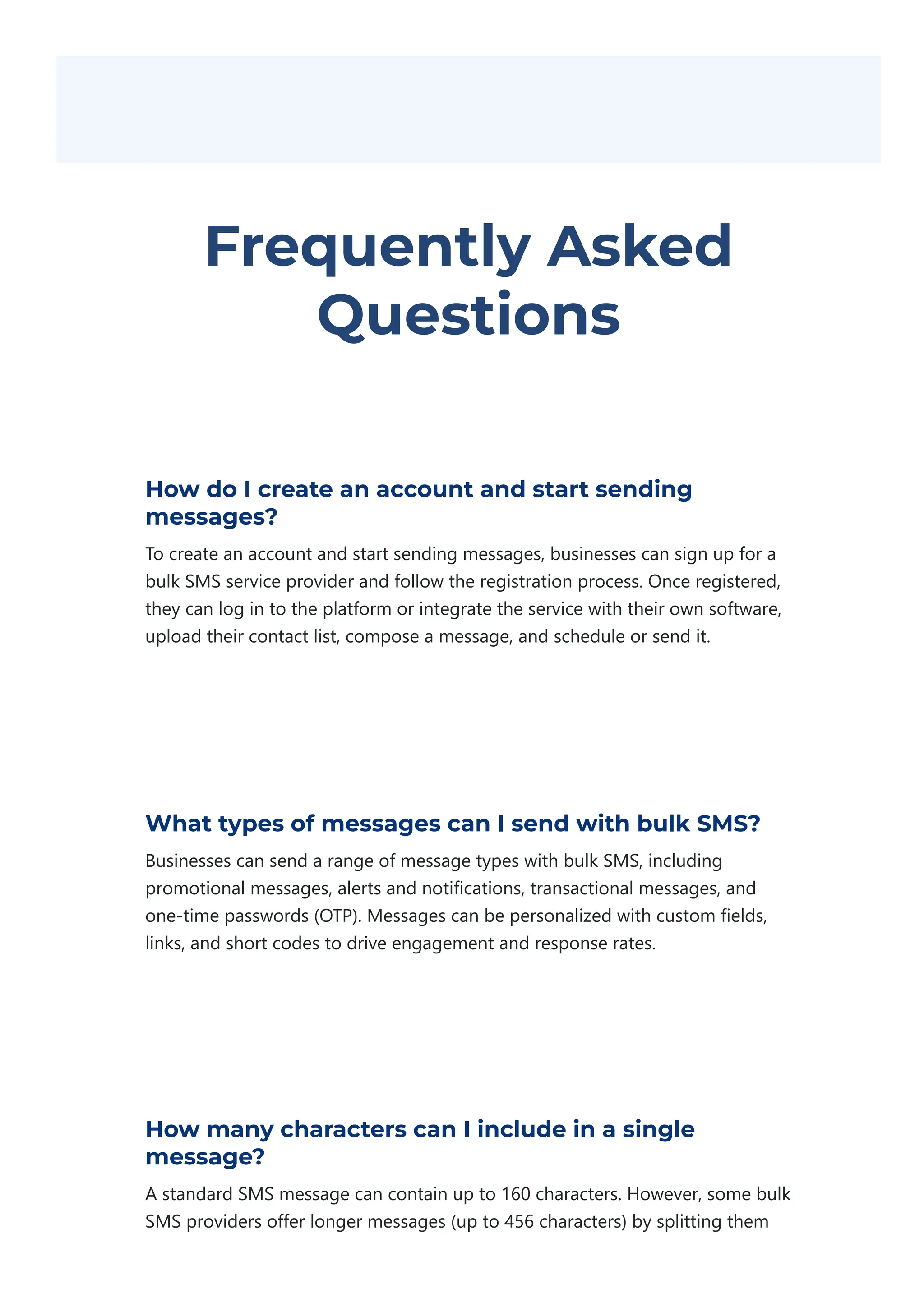 Frequently Asked
Questions
How do I create an account and start sending
messages?
To create an account and start sending messages, businesses can sign up for a
bulk SMS service provider and follow the registration process. Once registered,
they can log in to the platform or integrate the service with their own software,
upload their contact list, compose a message, and schedule or send it.
What types of messages can I send with bulk SMS?
Businesses can send a range of message types with bulk SMS, including
promotional messages, alerts and notifications, transactional messages, and
one‐time passwords ﴾OTP﴿. Messages can be personalized with custom fields,
links, and short codes to drive engagement and response rates.
How many characters can I include in a single
message?
A standard SMS message can contain up to 160 characters. However, some bulk
SMS providers offer longer messages ﴾up to 456 characters﴿ by splitting them
 