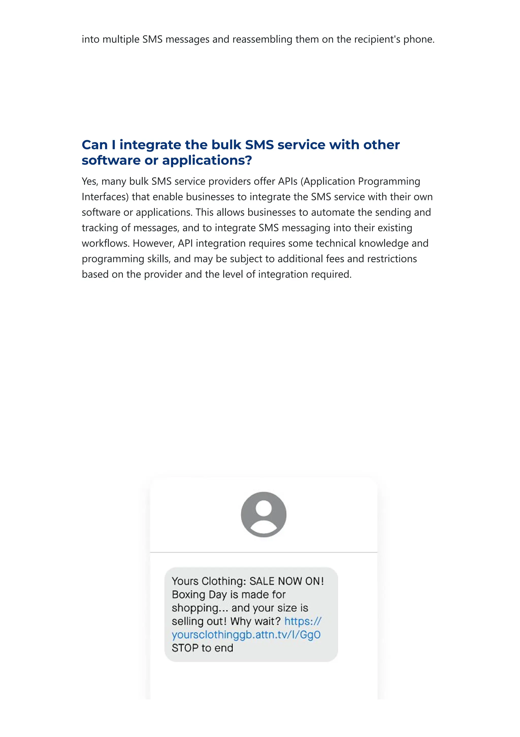 into multiple SMS messages and reassembling them on the recipient's phone.
Can I integrate the bulk SMS service with other
software or applications?
Yes, many bulk SMS service providers offer APIs ﴾Application Programming
Interfaces﴿ that enable businesses to integrate the SMS service with their own
software or applications. This allows businesses to automate the sending and
tracking of messages, and to integrate SMS messaging into their existing
workflows. However, API integration requires some technical knowledge and
programming skills, and may be subject to additional fees and restrictions
based on the provider and the level of integration required.
 