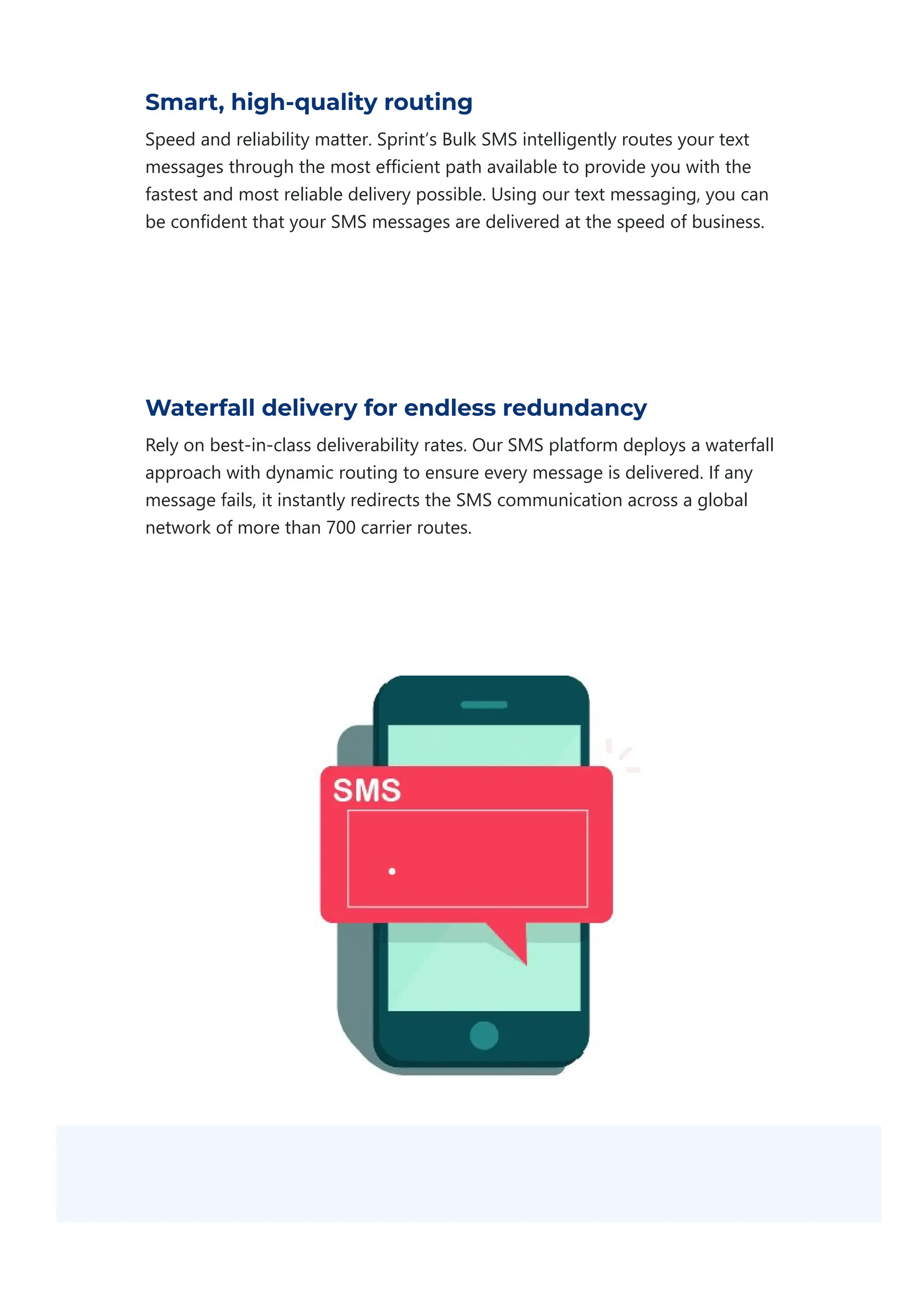 Smart, high-quality routing
Speed and reliability matter. Sprint’s Bulk SMS intelligently routes your text
messages through the most efficient path available to provide you with the
fastest and most reliable delivery possible. Using our text messaging, you can
be confident that your SMS messages are delivered at the speed of business.
Waterfall delivery for endless redundancy
Rely on best‐in‐class deliverability rates. Our SMS platform deploys a waterfall
approach with dynamic routing to ensure every message is delivered. If any
message fails, it instantly redirects the SMS communication across a global
network of more than 700 carrier routes.
 