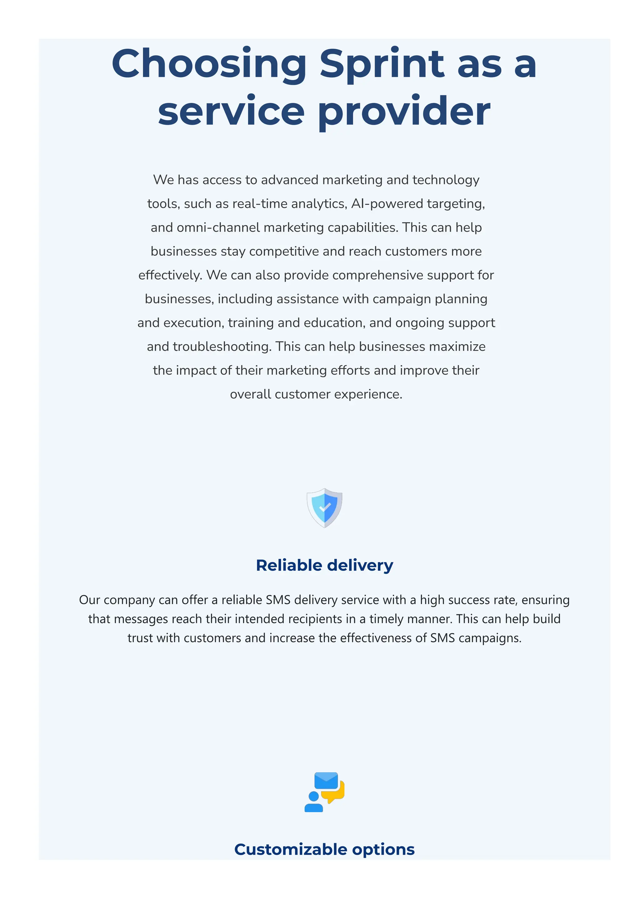 Choosing Sprint as a
service provider
We has access to advanced marketing and technology
tools, such as real-time analytics, AI-powered targeting,
and omni-channel marketing capabilities. This can help
businesses stay competitive and reach customers more
effectively. We can also provide comprehensive support for
businesses, including assistance with campaign planning
and execution, training and education, and ongoing support
and troubleshooting. This can help businesses maximize
the impact of their marketing efforts and improve their
overall customer experience.
Reliable delivery
Our company can offer a reliable SMS delivery service with a high success rate, ensuring
that messages reach their intended recipients in a timely manner. This can help build
trust with customers and increase the effectiveness of SMS campaigns.
Customizable options
 