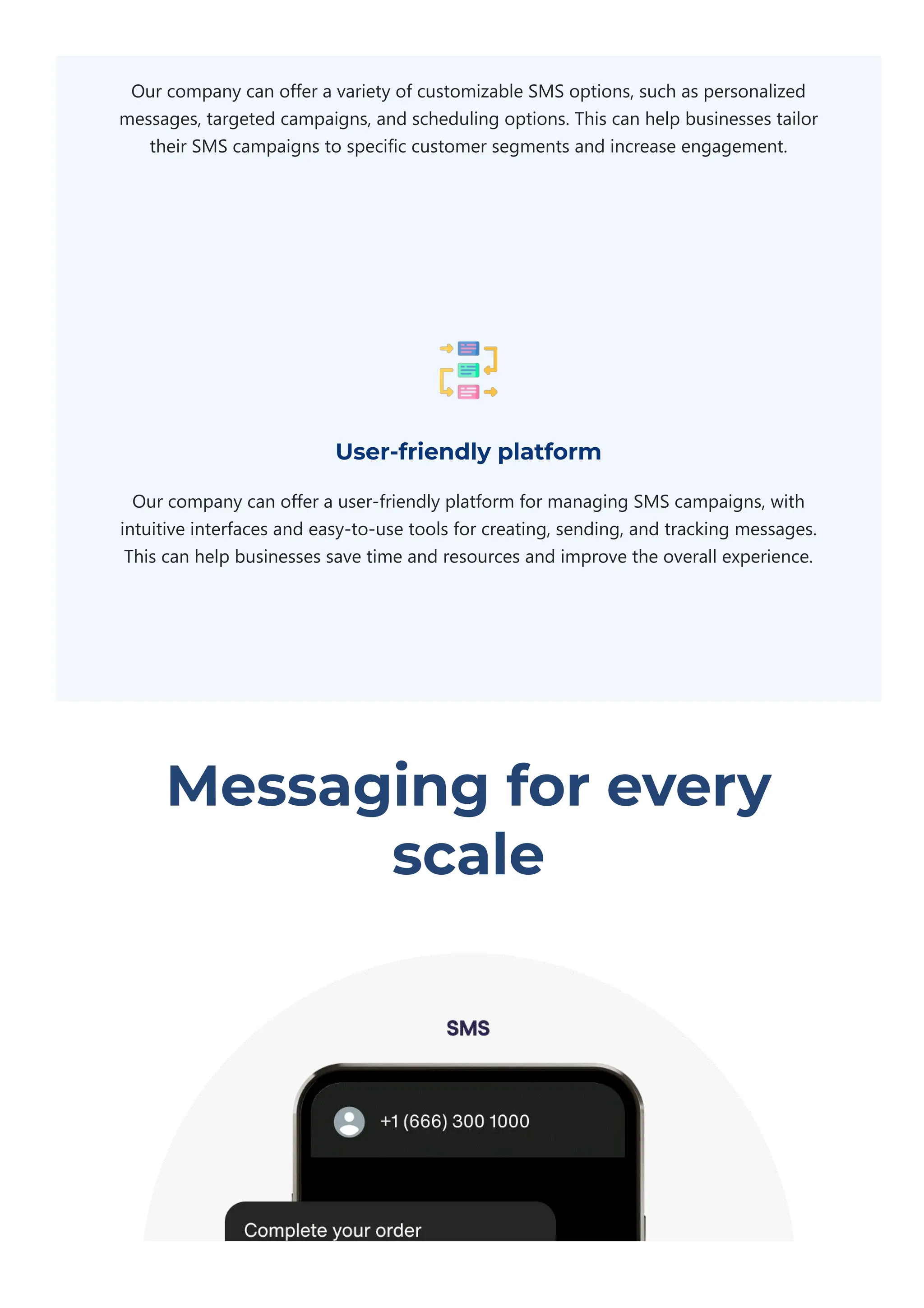 Our company can offer a variety of customizable SMS options, such as personalized
messages, targeted campaigns, and scheduling options. This can help businesses tailor
their SMS campaigns to specific customer segments and increase engagement.
User-friendly platform
Our company can offer a user‐friendly platform for managing SMS campaigns, with
intuitive interfaces and easy‐to‐use tools for creating, sending, and tracking messages.
This can help businesses save time and resources and improve the overall experience.
Messaging for every
scale
 