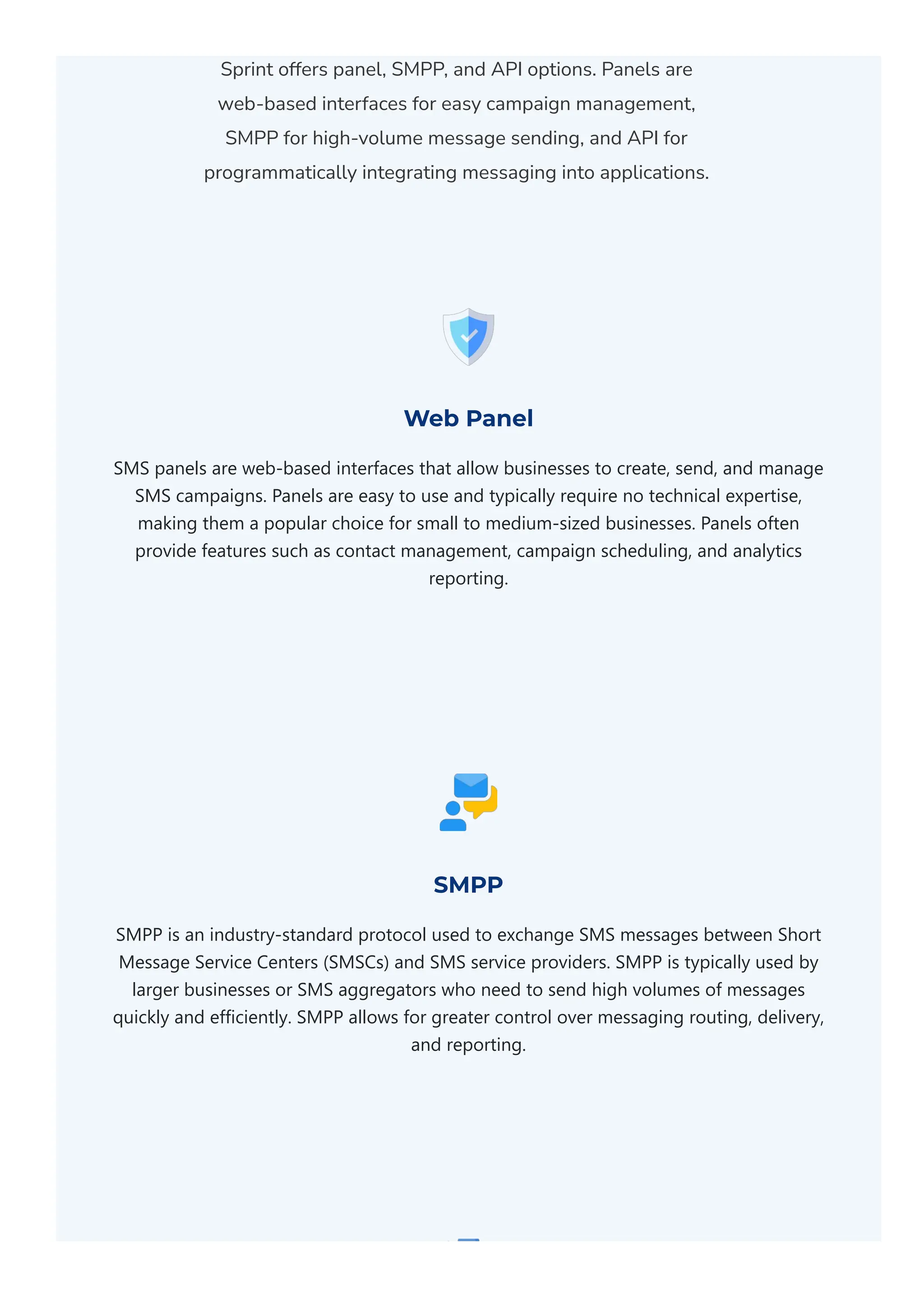 Sprint offers panel, SMPP, and API options. Panels are
web-based interfaces for easy campaign management,
SMPP for high-volume message sending, and API for
programmatically integrating messaging into applications.
Web Panel
SMS panels are web‐based interfaces that allow businesses to create, send, and manage
SMS campaigns. Panels are easy to use and typically require no technical expertise,
making them a popular choice for small to medium‐sized businesses. Panels often
provide features such as contact management, campaign scheduling, and analytics
reporting.
SMPP
SMPP is an industry‐standard protocol used to exchange SMS messages between Short
Message Service Centers ﴾SMSCs﴿ and SMS service providers. SMPP is typically used by
larger businesses or SMS aggregators who need to send high volumes of messages
quickly and efficiently. SMPP allows for greater control over messaging routing, delivery,
and reporting.
 