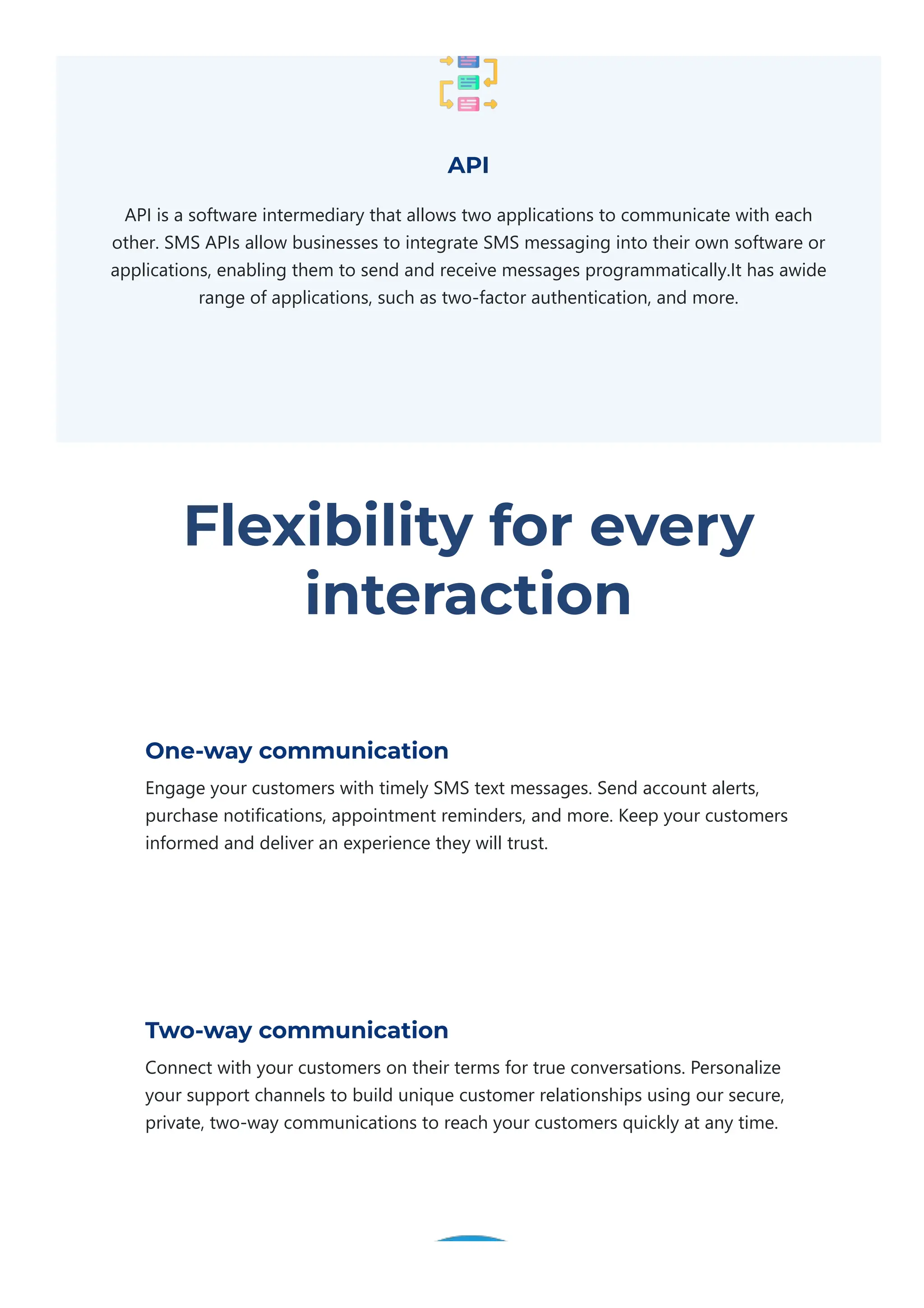 API
API is a software intermediary that allows two applications to communicate with each
other. SMS APIs allow businesses to integrate SMS messaging into their own software or
applications, enabling them to send and receive messages programmatically.It has awide
range of applications, such as two‐factor authentication, and more.
Flexibility for every
interaction
One-way communication
Engage your customers with timely SMS text messages. Send account alerts,
purchase notifications, appointment reminders, and more. Keep your customers
informed and deliver an experience they will trust.
Two-way communication
Connect with your customers on their terms for true conversations. Personalize
your support channels to build unique customer relationships using our secure,
private, two‐way communications to reach your customers quickly at any time.
 