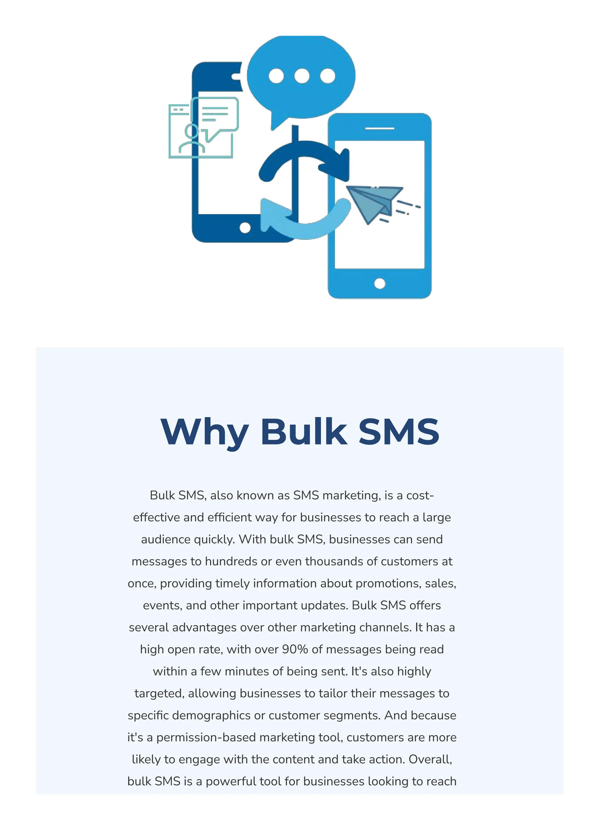 Why Bulk SMS
Bulk SMS, also known as SMS marketing, is a cost-
effective and ef몭cient way for businesses to reach a large
audience quickly. With bulk SMS, businesses can send
messages to hundreds or even thousands of customers at
once, providing timely information about promotions, sales,
events, and other important updates. Bulk SMS offers
several advantages over other marketing channels. It has a
high open rate, with over 90% of messages being read
within a few minutes of being sent. It's also highly
targeted, allowing businesses to tailor their messages to
speci몭c demographics or customer segments. And because
it's a permission-based marketing tool, customers are more
likely to engage with the content and take action. Overall,
bulk SMS is a powerful tool for businesses looking to reach
 