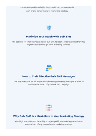 customers quickly and effectively, and it can be an essential
part of any comprehensive marketing strategy.
Maximize Your Reach with Bulk SMS
The potential for small businesses to use bulk SMS to reach a wider audience than they
might be able to through other marketing channels.
How to Craft Effective Bulk SMS Messages
This feature focuses on the importance of crafting compelling messages in order to
maximize the impact of your bulk SMS campaign.
Why Bulk SMS is a Must-Have in Your Marketing Strategy
With high open rates and the ability to target specific customer segments, it's an
essential part of any comprehensive marketing strategy.
 
