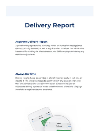 Delivery Report
Accurate Delivery Report
A good delivery report should accurately reflect the number of messages that
were successfully delivered, as well as any that failed to deliver. This information
is essential for tracking the effectiveness of your SMS campaign and making any
necessary adjustments.
Always On Time
Delivery reports should be provided in a timely manner, ideally in real‐time or
close to it. This allows businesses to quickly identify any issues or errors with
their SMS campaign and take corrective action as needed. Delayed or
incomplete delivery reports can hinder the effectiveness of the SMS campaign
and create a negative customer experience.
 