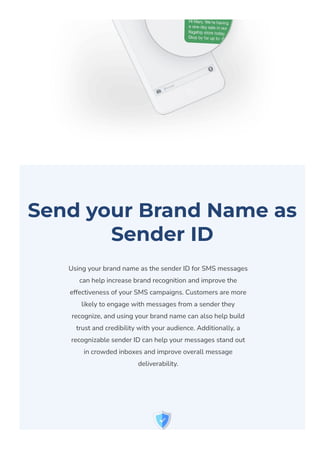 Send your Brand Name as
Sender ID
Using your brand name as the sender ID for SMS messages
can help increase brand recognition and improve the
effectiveness of your SMS campaigns. Customers are more
likely to engage with messages from a sender they
recognize, and using your brand name can also help build
trust and credibility with your audience. Additionally, a
recognizable sender ID can help your messages stand out
in crowded inboxes and improve overall message
deliverability.
 