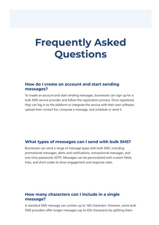 Frequently Asked
Questions
How do I create an account and start sending
messages?
To create an account and start sending messages, businesses can sign up for a
bulk SMS service provider and follow the registration process. Once registered,
they can log in to the platform or integrate the service with their own software,
upload their contact list, compose a message, and schedule or send it.
What types of messages can I send with bulk SMS?
Businesses can send a range of message types with bulk SMS, including
promotional messages, alerts and notifications, transactional messages, and
one‐time passwords ﴾OTP﴿. Messages can be personalized with custom fields,
links, and short codes to drive engagement and response rates.
How many characters can I include in a single
message?
A standard SMS message can contain up to 160 characters. However, some bulk
SMS providers offer longer messages ﴾up to 456 characters﴿ by splitting them
 