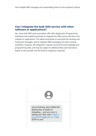 into multiple SMS messages and reassembling them on the recipient's phone.
Can I integrate the bulk SMS service with other
software or applications?
Yes, many bulk SMS service providers offer APIs ﴾Application Programming
Interfaces﴿ that enable businesses to integrate the SMS service with their own
software or applications. This allows businesses to automate the sending and
tracking of messages, and to integrate SMS messaging into their existing
workflows. However, API integration requires some technical knowledge and
programming skills, and may be subject to additional fees and restrictions
based on the provider and the level of integration required.
 