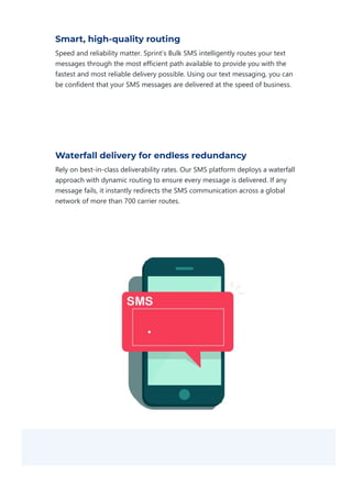 Smart, high-quality routing
Speed and reliability matter. Sprint’s Bulk SMS intelligently routes your text
messages through the most efficient path available to provide you with the
fastest and most reliable delivery possible. Using our text messaging, you can
be confident that your SMS messages are delivered at the speed of business.
Waterfall delivery for endless redundancy
Rely on best‐in‐class deliverability rates. Our SMS platform deploys a waterfall
approach with dynamic routing to ensure every message is delivered. If any
message fails, it instantly redirects the SMS communication across a global
network of more than 700 carrier routes.
 