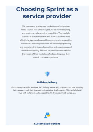 Choosing Sprint as a
service provider
We has access to advanced marketing and technology
tools, such as real-time analytics, AI-powered targeting,
and omni-channel marketing capabilities. This can help
businesses stay competitive and reach customers more
effectively. We can also provide comprehensive support for
businesses, including assistance with campaign planning
and execution, training and education, and ongoing support
and troubleshooting. This can help businesses maximize
the impact of their marketing efforts and improve their
overall customer experience.
Reliable delivery
Our company can offer a reliable SMS delivery service with a high success rate, ensuring
that messages reach their intended recipients in a timely manner. This can help build
trust with customers and increase the effectiveness of SMS campaigns.
Customizable options
 