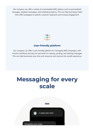 Our company can offer a variety of customizable SMS options, such as personalized
messages, targeted campaigns, and scheduling options. This can help businesses tailor
their SMS campaigns to specific customer segments and increase engagement.
User-friendly platform
Our company can offer a user‐friendly platform for managing SMS campaigns, with
intuitive interfaces and easy‐to‐use tools for creating, sending, and tracking messages.
This can help businesses save time and resources and improve the overall experience.
Messaging for every
scale
 