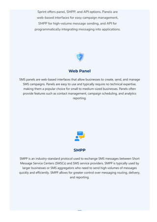 Sprint offers panel, SMPP, and API options. Panels are
web-based interfaces for easy campaign management,
SMPP for high-volume message sending, and API for
programmatically integrating messaging into applications.
Web Panel
SMS panels are web‐based interfaces that allow businesses to create, send, and manage
SMS campaigns. Panels are easy to use and typically require no technical expertise,
making them a popular choice for small to medium‐sized businesses. Panels often
provide features such as contact management, campaign scheduling, and analytics
reporting.
SMPP
SMPP is an industry‐standard protocol used to exchange SMS messages between Short
Message Service Centers ﴾SMSCs﴿ and SMS service providers. SMPP is typically used by
larger businesses or SMS aggregators who need to send high volumes of messages
quickly and efficiently. SMPP allows for greater control over messaging routing, delivery,
and reporting.
 