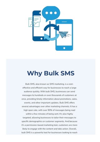 Why Bulk SMS
Bulk SMS, also known as SMS marketing, is a cost-
effective and ef몭cient way for businesses to reach a large
audience quickly. With bulk SMS, businesses can send
messages to hundreds or even thousands of customers at
once, providing timely information about promotions, sales,
events, and other important updates. Bulk SMS offers
several advantages over other marketing channels. It has a
high open rate, with over 90% of messages being read
within a few minutes of being sent. It's also highly
targeted, allowing businesses to tailor their messages to
speci몭c demographics or customer segments. And because
it's a permission-based marketing tool, customers are more
likely to engage with the content and take action. Overall,
bulk SMS is a powerful tool for businesses looking to reach
 