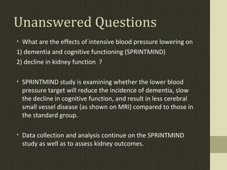 Unanswered Questions
• What are the effects of intensive blood pressure lowering on
1) dementia and cognitive functioning (SPRINTMIND)
2) decline in kidney function ?
• SPRINTMIND study is examining whether the lower blood
pressure target will reduce the incidence of dementia, slow
the decline in cognitive function, and result in less cerebral
small vessel disease (as shown on MRI) compared to those in
the standard group.
• Data collection and analysis continue on the SPRINTMIND
study as well as to assess kidney outcomes.
 