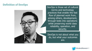 Definition of DevOps
18
DevOps is those set of cultural
norms and technology
practices that enable the fast
flow of planned work from,
among others, development,
through tests into operations
while preserving world class
reliability, operation, and
security.
DevOps is not about what you
do, but what your outcomes
are.
@LelandNewsom
 