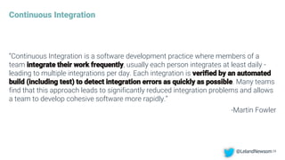 Continuous Integration
“Continuous Integration is a software development practice where members of a
team integrate their work frequently, usually each person integrates at least daily -
leading to multiple integrations per day. Each integration is verified by an automated
build (including test) to detect integration errors as quickly as possible. Many teams
find that this approach leads to significantly reduced integration problems and allows
a team to develop cohesive software more rapidly.”
-Martin Fowler
25@LelandNewsom
 