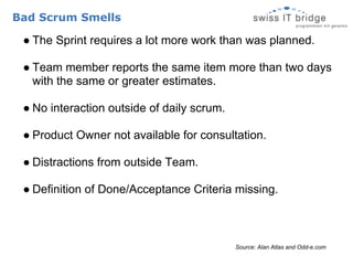 Bad Scrum Smells

 ● The Sprint requires a lot more work than was planned.

 ● Team member reports the same item more than two days
   with the same or greater estimates.

 ● No interaction outside of daily scrum.

 ● Product Owner not available for consultation.

 ● Distractions from outside Team.

 ● Definition of Done/Acceptance Criteria missing.



                                            Source: Alan Atlas and Odd-e.com
 