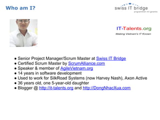 Who am I?




  ● Senior Project Manager/Scrum Master at Swiss IT Bridge
  ● Certified Scrum Master by ScrumAlliance.com
  ● Speaker & member of AgileVietnam.org
  ● 14 years in software development
  ● Used to work for SilkRoad Systems (now Harvey Nash), Axon Active
  ● 36 years old, one 5-year-old daughter
  ● Blogger @ http://it-talents.org and http://DongNhacXua.com
 