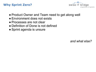 Why Sprint Zero?


   ● Product Owner and Team need to get along well
   ● Environment does not exists
   ● Processes are not clear
   ● Definition of Done is not defined
   ● Sprint agenda is unsure


                                           and what else?
 