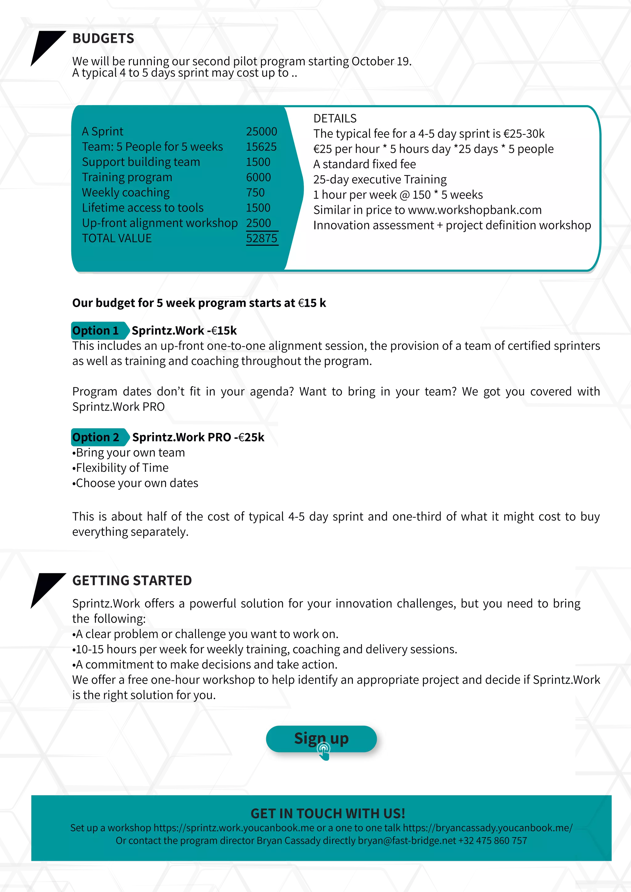Set up a workshop https://sprintz.work.youcanbook.me or a one to one talk https://bryancassady.youcanbook.me/
Or contact the program director Bryan Cassady directly bryan@fast-bridge.net +32 475 860 757
GET IN TOUCH WITH US!
•A clear problem or challenge you want to work on.
•10-15 hours per week for weekly training, coaching and delivery sessions.
•A commitment to make decisions and take action.
We offer a free one-hour workshop to help identify an appropriate project and decide if Sprintz.Work
is the right solution for you.
BUDGETS
We will be running our second pilot program starting October 19.
A typical 4 to 5 days sprint may cost up to ..
Our budget for 5 week program starts at €15 k
Option 1 Sprintz.Work -€15k
This includes an up-front one-to-one alignment session, the provision of a team of certiﬁed sprinters
as well as training and coaching throughout the program.
Program dates don’t ﬁt in your agenda? Want to bring in your team? We got you covered with
Sprintz.Work PRO
Option 2 Sprintz.Work PRO -€25k
•Bring your own team
•Flexibility of Time
•Choose your own dates
This is about half of the cost of typical 4-5 day sprint and one-third of what it might cost to buy
everything separately.
GETTING STARTED
Sprintz.Work offers a powerful solution for your innovation challenges, but you need to bring
the following:
A Sprint
Team: 5 People for 5 weeks
Support building team
Training program
Weekly coaching
Lifetime access to tools
Up-front alignment workshop
TOTAL VALUE
25000
15625
1500
6000
750
1500
2500
52875
DETAILS
The typical fee for a 4-5 day sprint is €25-30k
€25 per hour * 5 hours day *25 days * 5 people
A standard ﬁxed fee
25-day executive Training
1 hour per week @ 150 * 5 weeks
Similar in price to www.workshopbank.com
Innovation assessment + project deﬁnition workshop
Sign up
 