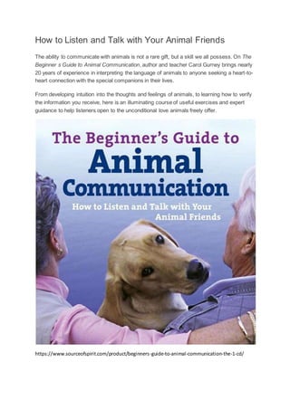 How to Listen and Talk with Your Animal Friends
The ability to communicate with animals is not a rare gift, but a skill we all possess. On The
Beginner s Guide to Animal Communication, author and teacher Carol Gurney brings nearly
20 years of experience in interpreting the language of animals to anyone seeking a heart-to-
heart connection with the special companions in their lives.
From developing intuition into the thoughts and feelings of animals, to learning how to verify
the information you receive, here is an illuminating course of useful exercises and expert
guidance to help listeners open to the unconditional love animals freely offer.
https://www.sourceofspirit.com/product/beginners-guide-to-animal-communication-the-1-cd/
 