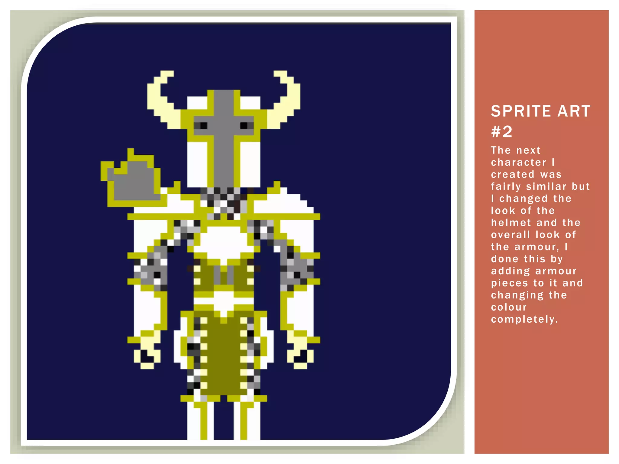 The next
character I
created was
fairly similar but
I changed the
look of the
helmet and the
overall look of
the armour, I
done this by
adding armour
pieces to it and
changing the
colour
completely.
SPRITE ART
#2
 