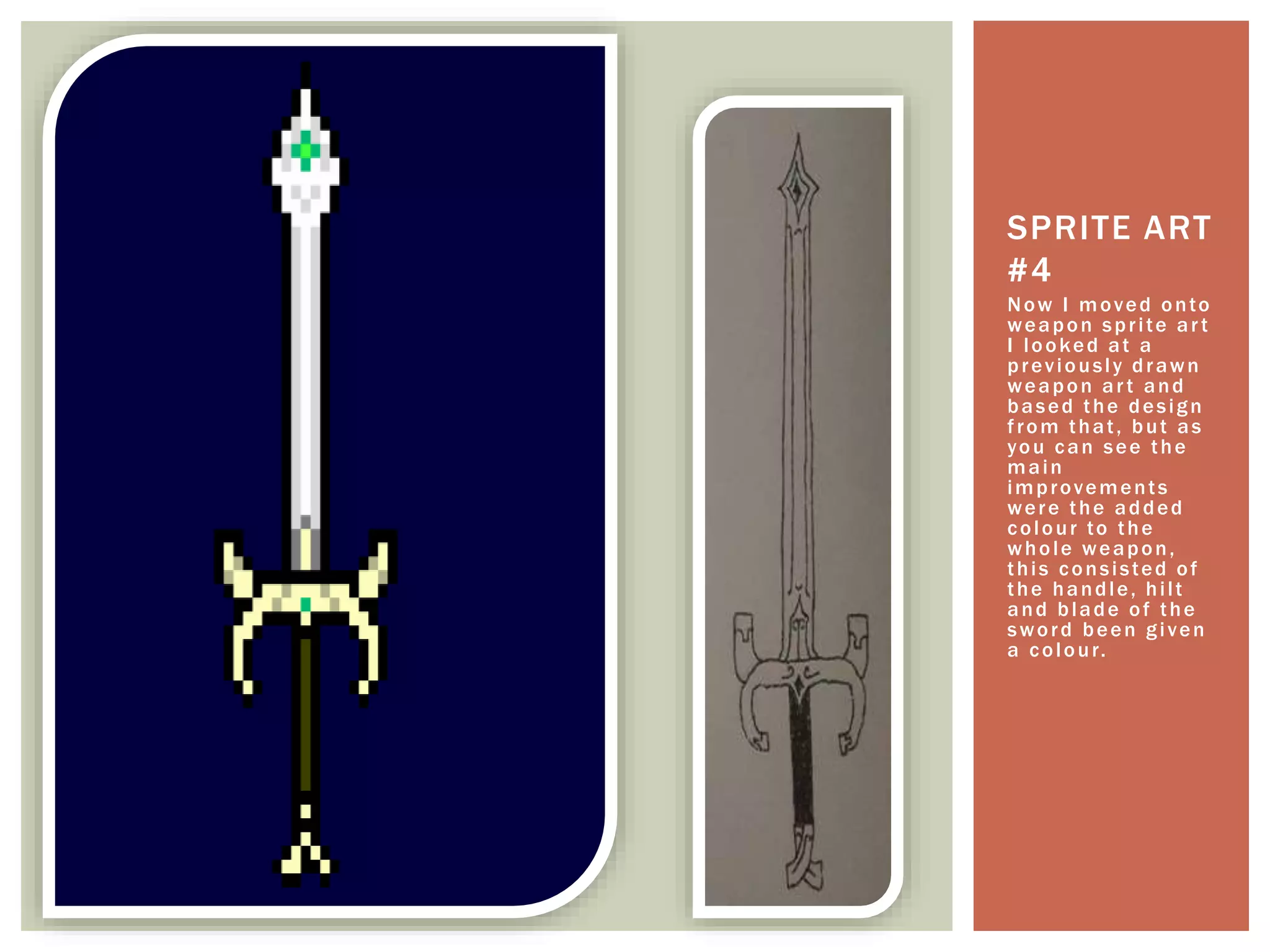 Now I moved onto
weapon sprite art
I looked at a
previously drawn
weapon art and
based the design
from that, but as
you can see the
main
improvements
were the added
colour to the
whole weapon,
this consisted of
the handle, hilt
and blade of the
sword been given
a colour.
SPRITE ART
#4
 