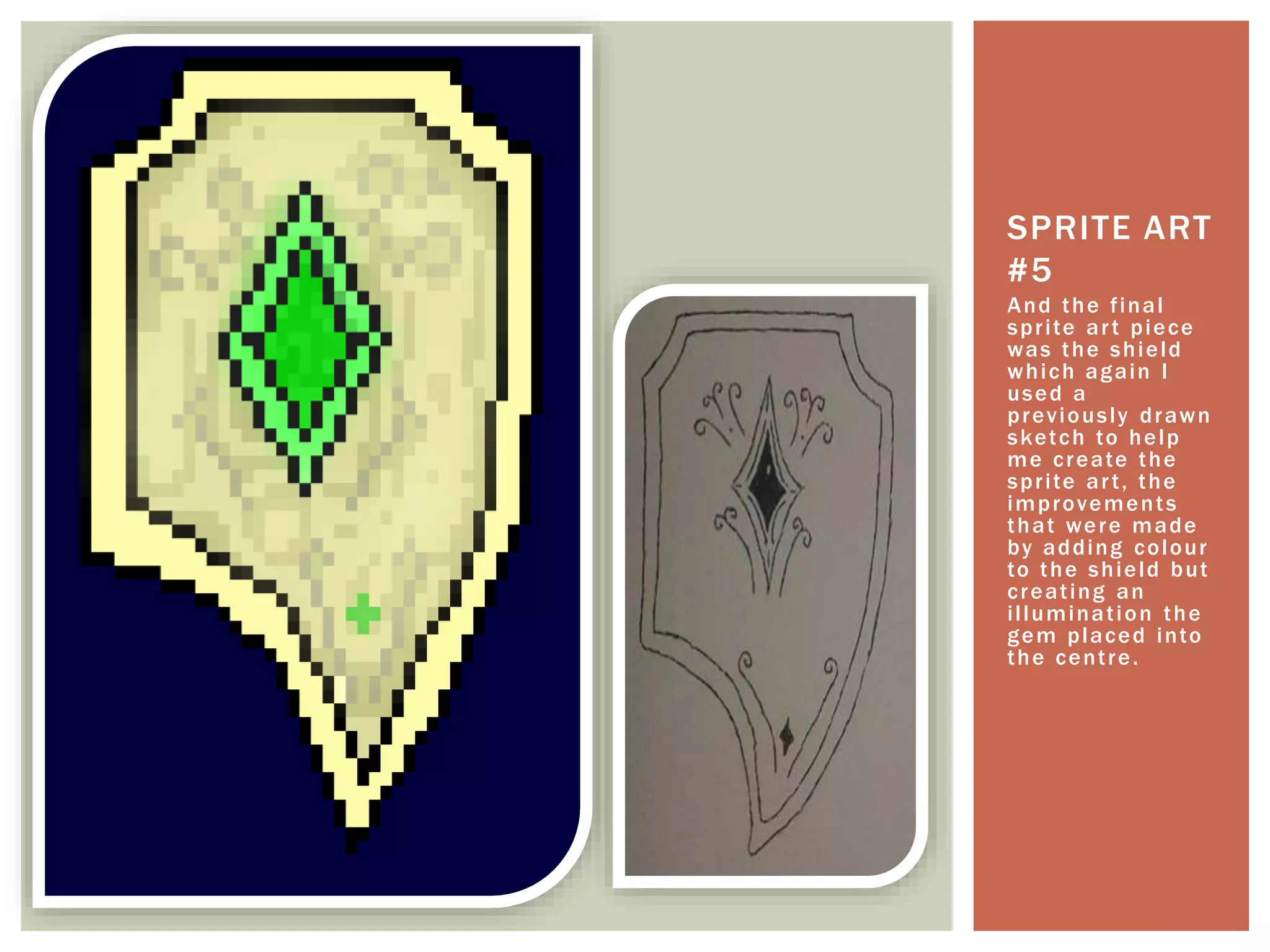 And the final
sprite art piece
was the shield
which again I
used a
previously drawn
sketch to help
me create the
sprite art, the
improvements
that were made
by adding colour
to the shield but
creating an
illumination the
gem placed into
the centre.
SPRITE ART
#5
 