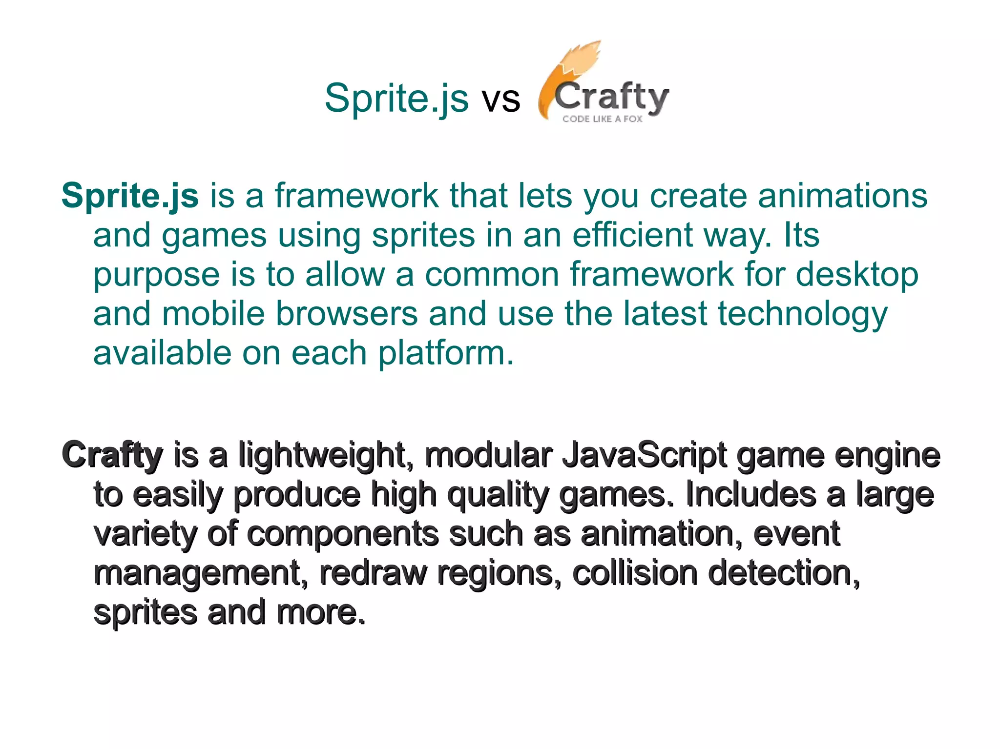 Sprite.js   vs   Sprite.js  is a framework that lets you create animations and games using sprites in an efficient way. Its purpose is to allow a common framework for desktop and mobile browsers and use the latest technology available on each platform. Crafty  is a lightweight, modular JavaScript game engine to easily produce high quality games. Includes a large variety of components such as animation, event management, redraw regions, collision detection, sprites and more. 