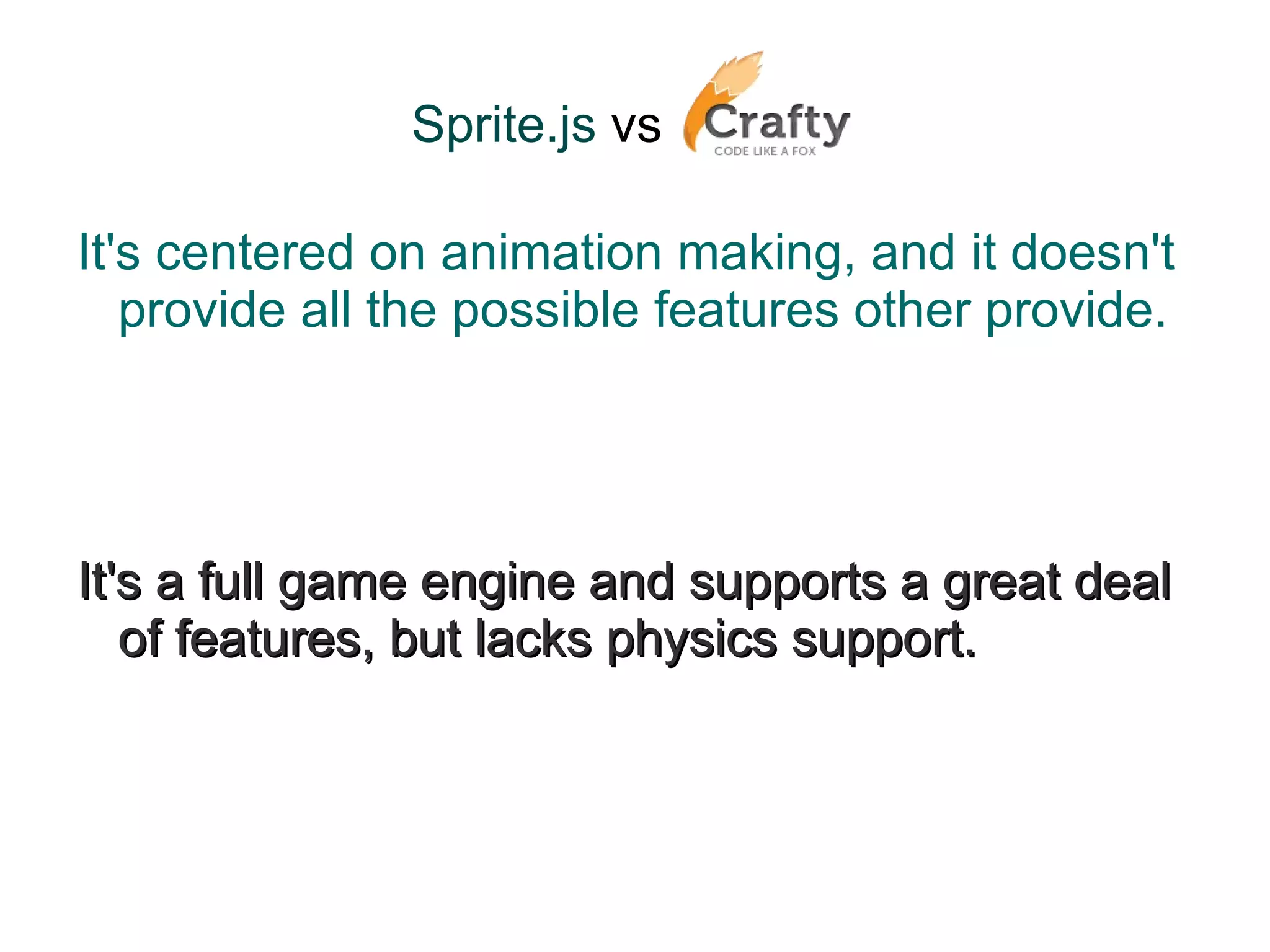Sprite.js  vs   It's centered on animation making, and it doesn't provide all the possible features other provide. It's a full game engine and supports a great deal of features, but lacks physics support. 