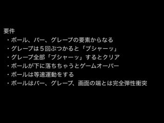 要件
・ボール、バー、グレープの要素からなる
・グレープは５回ぶつかると「ブシャーッ」
・グレープ全部「ブシャーッ」するとクリア
・ボールが下に落ちちゃうとゲームオーバー
・ボールは等速運動をする
・ボールはバー、グレープ、画面の端とは完全弾性衝突
 