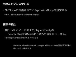 物理エンジンの使い方
・SKNodeに定義されているphysicsBodyを設定する
->衝突、重力加速度などの物理効果が有効化
衝突の検出
・検出したいノード同士のphysicsBodyの 
  contactTestBitMaskに0以外の値をセットする。
 ->didBeginContactが呼ばれるようになる
※contactTestBitMaskとcategoryBitMaskの論理積が0以外の
値になると衝突判定
 
