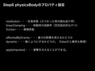 Step6 physicsBodyのプロパティ設定
restitution・・・反発係数（ぶつかった時の跳ね返り率）
linearDamping・・・移動時の減衰率（空気抵抗的なやつ）
friction・・・摩擦係数
aﬀectedByGravity・・・重力の影響を受けるかどうか
dynamic・・・動くようにするかどうか。（falseだと衝突も無視）
applyImpulse()・・・衝撃を与えることができる。
 