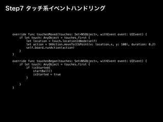 Step7 タッチ系イベントハンドリング
override func touchesMoved(touches: Set<NSObject>, withEvent event: UIEvent) {
if let touch: AnyObject = touches.first {
let location = touch.locationInNode(self)
let action = SKAction.moveTo(CGPoint(x: location.x, y: 100), duration: 0.2)
self.board.runAction(action)
}
}
override func touchesBegan(touches: Set<NSObject>, withEvent event: UIEvent) {
if let touch: AnyObject = touches.first {
if !isStarted{
startBall()
isStarted = true
}
}
}
 