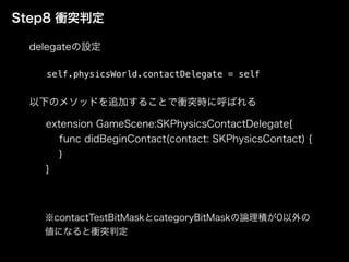 Step8 衝突判定
self.physicsWorld.contactDelegate = self
extension GameScene:SKPhysicsContactDelegate{
func didBeginContact(contact: SKPhysicsContact) {
}
}
delegateの設定
以下のメソッドを追加することで衝突時に呼ばれる
※contactTestBitMaskとcategoryBitMaskの論理積が0以外の
値になると衝突判定
 