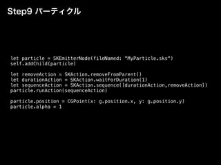 Step9 パーティクル
let particle = SKEmitterNode(fileNamed: "MyParticle.sks")
self.addChild(particle)
let removeAction = SKAction.removeFromParent()
let durationAction = SKAction.waitForDuration(1)
let sequenceAction = SKAction.sequence([durationAction,removeAction])
particle.runAction(sequenceAction)
particle.position = CGPoint(x: g.position.x, y: g.position.y)
particle.alpha = 1
 