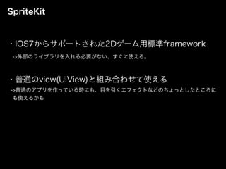 SpriteKit
・iOS7からサポートされた2Dゲーム用標準framework
->外部のライブラリを入れる必要がない、すぐに使える。
・普通のview(UIView)と組み合わせて使える
->普通のアプリを作っている時にも、目を引くエフェクトなどのちょっとしたところに
も使えるかも
 