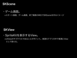 SKScene
・ゲーム画面。
 ->スタート画面、ゲーム画面、終了画面の単位でSKSceneを作るイメージ
SKView
・SpriteKitを表示するView。
 ->UIViewのサブクラスであることがポイント。普通のアプリの中で普通にView
  として扱える。
 