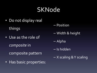 SKNode
• Do	not	display	real	
things	
• Use	as	the	role	of	
composite	in	
composite	pattern	
• Has	basic	properties:	
– Position	
– Width	&	height	
– Alpha	
– Is	hidden	
– X	scaling	&	Y	scaling
 