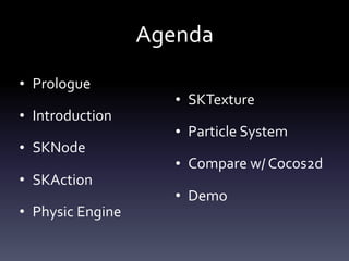 Agenda
• Prologue	
• Introduction	
• SKNode	
• SKAction	
• Physic	Engine	
• SKTexture	
• Particle	System	
• Compare	w/	Cocos2d	
• Demo
 