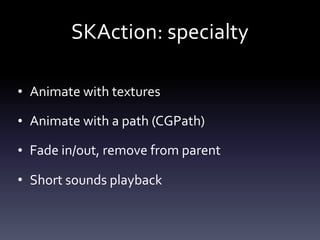 SKAction:	specialty
• Animate	with	textures	
• Animate	with	a	path	(CGPath)	
• Fade	in/out,	remove	from	parent	
• Short	sounds	playback
 
