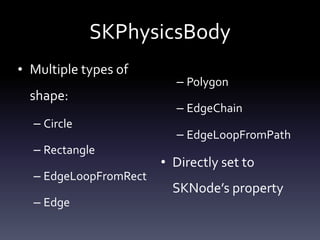 SKPhysicsBody
• Multiple	types	of	
shape:	
– Circle	
– Rectangle	
– EdgeLoopFromRect	
– Edge	
– Polygon	
– EdgeChain	
– EdgeLoopFromPath	
• Directly	set	to	
SKNode’s	property
 
