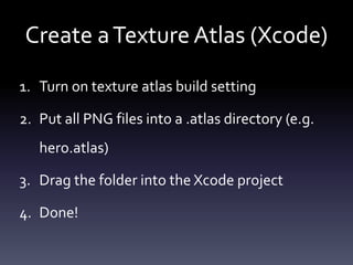 Create	a	Texture	Atlas	(Xcode)
1. Turn	on	texture	atlas	build	setting	
2. Put	all	PNG	files	into	a	.atlas	directory	(e.g.	
hero.atlas)	
3. Drag	the	folder	into	the	Xcode	project	
4. Done!
 