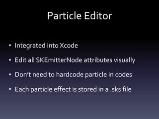Particle	Editor
• Integrated	into	Xcode	
• Edit	all	SKEmitterNode	attributes	visually	
• Don’t	need	to	hardcode	particle	in	codes	
• Each	particle	effect	is	stored	in	a	.sks	file
 