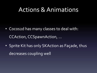 Actions	&	Animations
• Cocos2d	has	many	classes	to	deal	with:	
CCAction,	CCSpawnAction,	…	
• Sprite	Kit	has	only	SKAction	as	Façade,	thus	
decreases	coupling	well
 