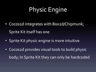 Physic	Engine
• Cocos2d	integrates	with	Box2d/Chipmunk;	
Sprite	Kit	itself	has	one	
• Sprite	Kit	physic	engine	is	more	intuitive	
• Cocos2d	provides	visual	tools	to	build	physic	
body;	In	Sprite	Kit	they	can	only	be	hardcoded
 